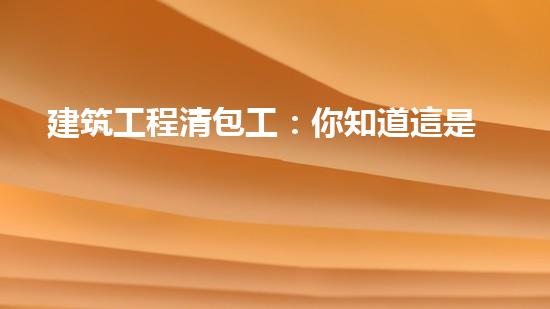 建筑工程清包工：你知道這是什么嗎？